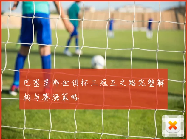 巴塞罗那世俱杯三冠王之路完整解构与赛场策略