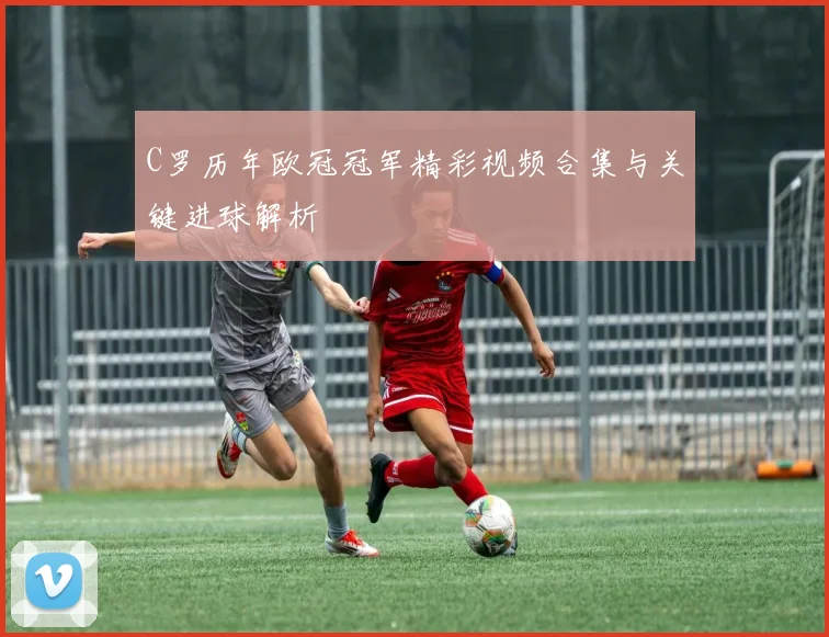 C罗历年欧冠冠军精彩视频合集与关键进球解析