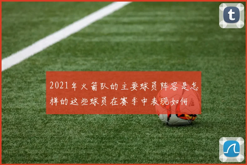 2021年火箭队的主要球员阵容是怎样的这些球员在赛季中表现如何
